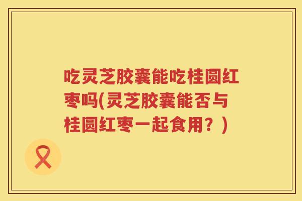 吃灵芝胶囊能吃桂圆红枣吗(灵芝胶囊能否与桂圆红枣一起食用？)