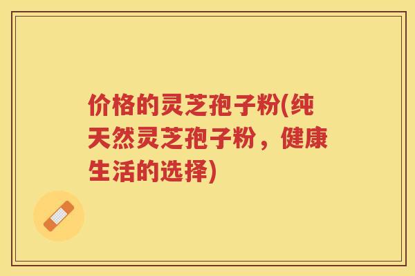价格的灵芝孢子粉(纯天然灵芝孢子粉，健康生活的选择)