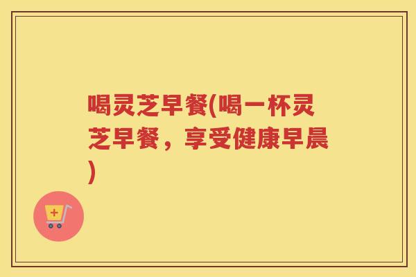 喝灵芝早餐(喝一杯灵芝早餐，享受健康早晨)