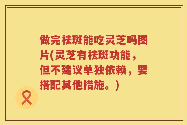 做完祛斑能吃灵芝吗图片(灵芝有祛斑功能,但不建议单独依赖,要搭配其他措施。) 做完祛斑能吃灵芝吗图片(灵芝有祛斑功能,但不建议单独依赖,要搭配其他措施。)