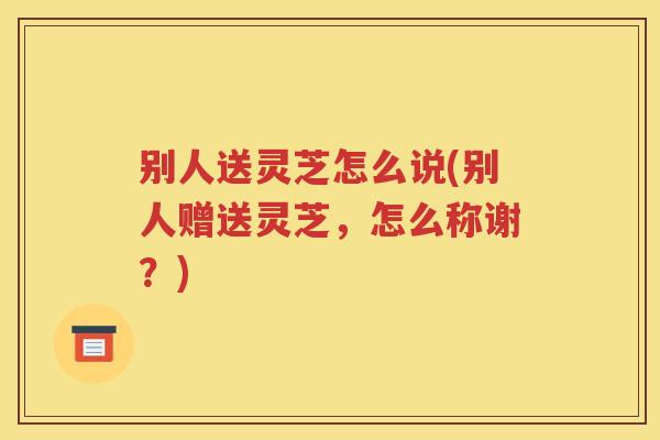 别人送灵芝怎么说(别人赠送灵芝,怎么称谢?) 别人送灵芝怎么说(别人赠送灵芝,怎么称谢?)