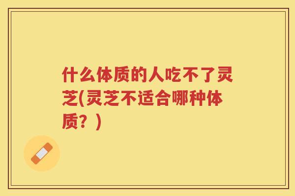 什么体质的人吃不了灵芝(灵芝不适合哪种体质？)