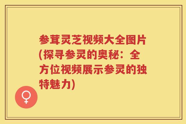 参茸灵芝视频大全图片(探寻参灵的奥秘：全方位视频展示参灵的独特魅力)