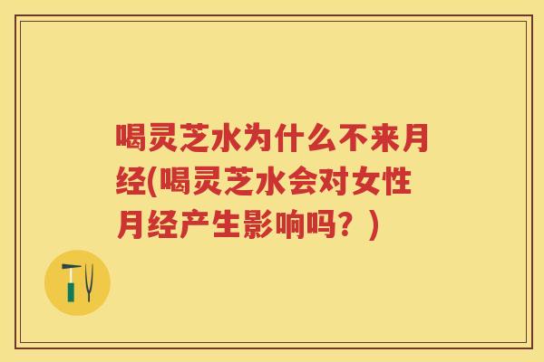 喝灵芝水为什么不来(喝灵芝水会对女性产生影响吗？)