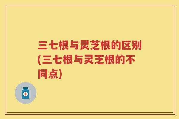 三七根与灵芝根的区别(三七根与灵芝根的不同点)