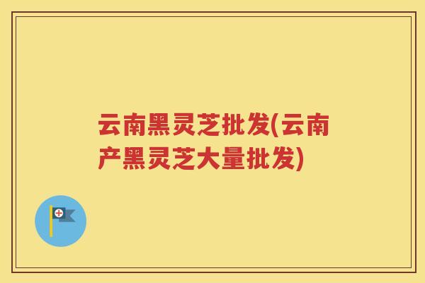 云南黑灵芝批发(云南产黑灵芝大量批发)