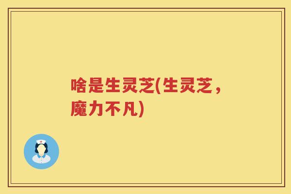 啥是生灵芝(生灵芝,魔力不凡) 啥是生灵芝(生灵芝,魔力不凡)