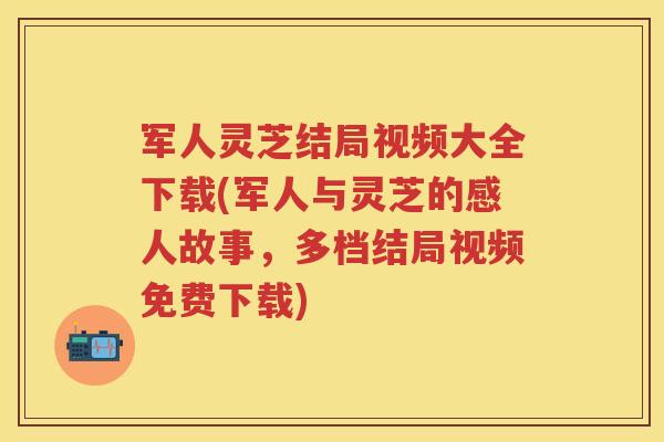 军人灵芝结局视频大全下载(军人与灵芝的感人故事，多档结局视频免费下载)