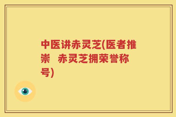 中医讲赤灵芝(医者推崇 赤灵芝拥荣誉称号) 中医讲赤灵芝(医者推崇 赤灵芝拥荣誉称号)