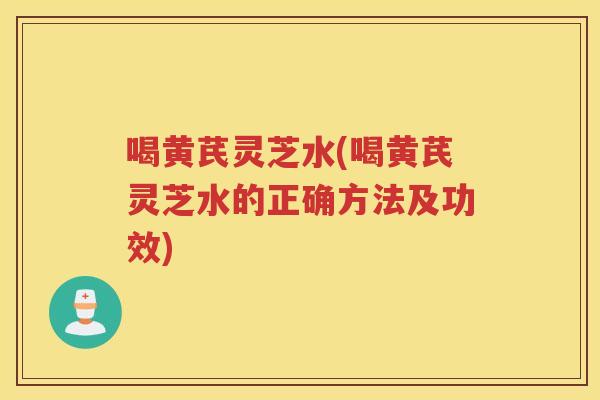 喝黄芪灵芝水(喝黄芪灵芝水的正确方法及功效)
