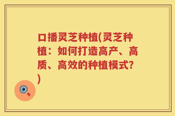 口播灵芝种植(灵芝种植：如何打造高产、高质、高效的种植模式？)