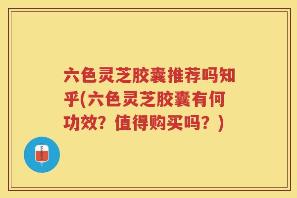 六色灵芝胶囊推荐吗知乎(六色灵芝胶囊有何功效？值得购买吗？)