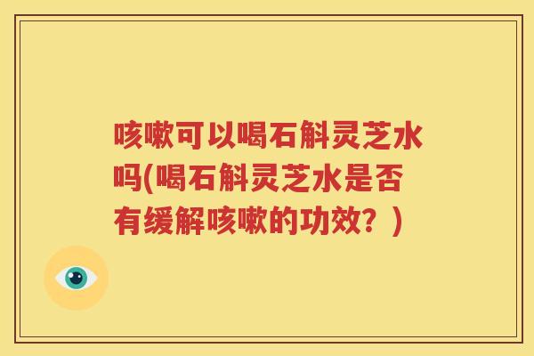 可以喝石斛灵芝水吗(喝石斛灵芝水是否有缓解的功效？)