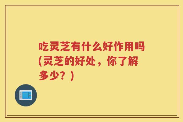 吃灵芝有什么好作用吗(灵芝的好处，你了解多少？)