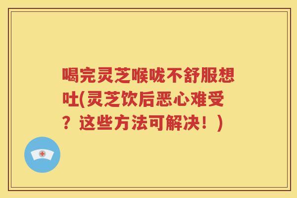 喝完灵芝喉咙不舒服想吐(灵芝饮后恶心难受？这些方法可解决！)