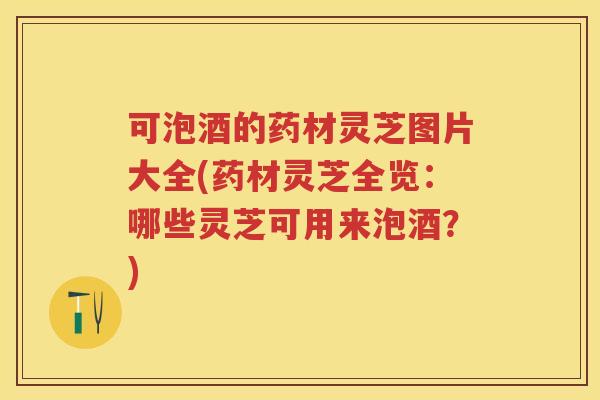 可泡酒的药材灵芝图片大全(药材灵芝全览：哪些灵芝可用来泡酒？)