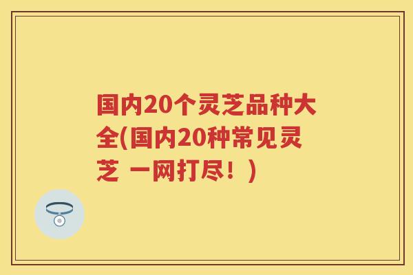 国内20个灵芝品种大全(国内20种常见灵芝 一网打尽！)