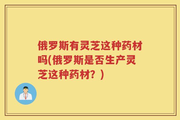 俄罗斯有灵芝这种药材吗(俄罗斯是否生产灵芝这种药材？)