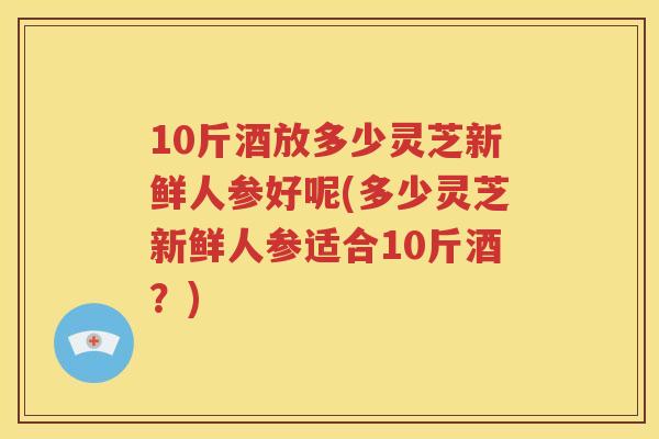 10斤酒放多少灵芝新鲜人参好呢(多少灵芝新鲜人参适合10斤酒？)