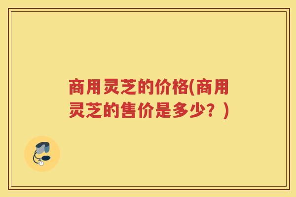 商用灵芝的价格(商用灵芝的售价是多少？)