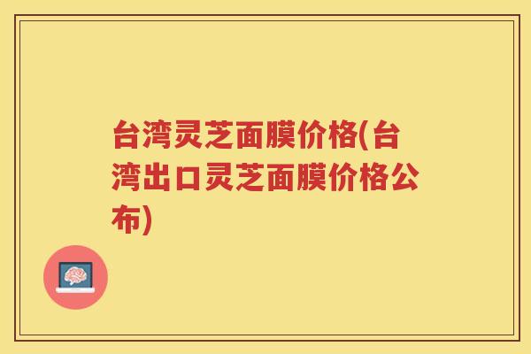 台湾灵芝面膜价格(台湾出口灵芝面膜价格公布)