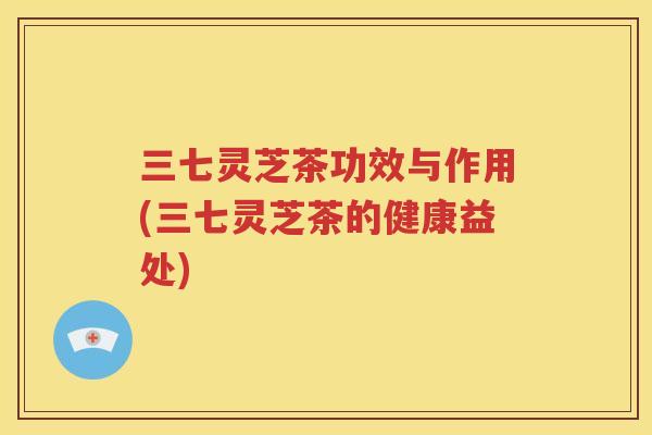 三七灵芝茶功效与作用(三七灵芝茶的健康益处)