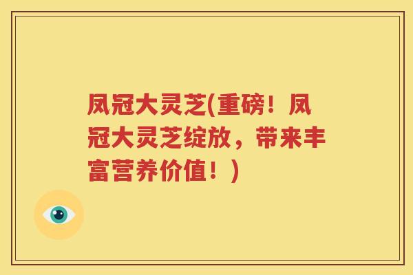 凤冠大灵芝(重磅！凤冠大灵芝绽放，带来丰富营养价值！)