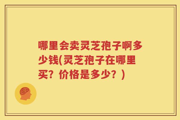 哪里会卖灵芝孢子啊多少钱(灵芝孢子在哪里买?价格是多少?) 哪里会卖灵芝孢子啊多少钱(灵芝孢子在哪里买?价格是多少?)