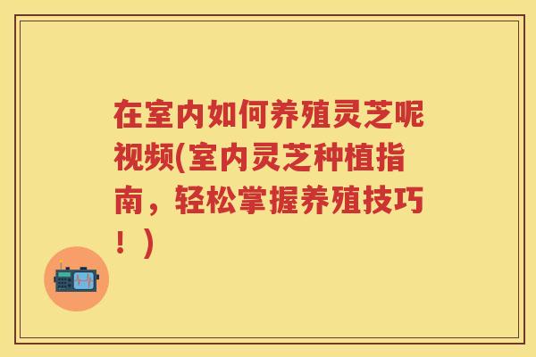在室内如何养殖灵芝呢视频(室内灵芝种植指南，轻松掌握养殖技巧！)