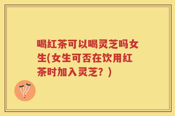 喝红茶可以喝灵芝吗女生(女生可否在饮用红茶时加入灵芝?) 喝红茶可以喝灵芝吗女生(女生可否在饮用红茶时加入灵芝?)