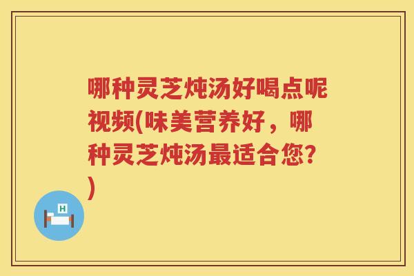 哪种灵芝炖汤好喝点呢视频(味美营养好，哪种灵芝炖汤适合您？)