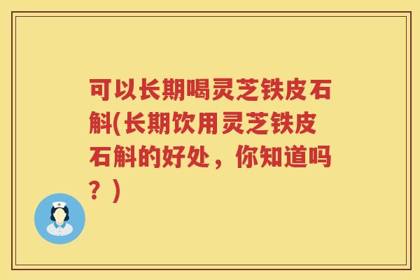 可以长期喝灵芝铁皮石斛(长期饮用灵芝铁皮石斛的好处，你知道吗？)