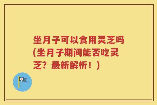 坐月子可以食用灵芝吗(坐月子期间能否吃灵芝？新解析！)