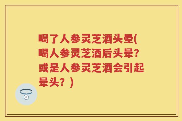喝了人参灵芝酒头晕(喝人参灵芝酒后头晕？或是人参灵芝酒会引起晕头？)
