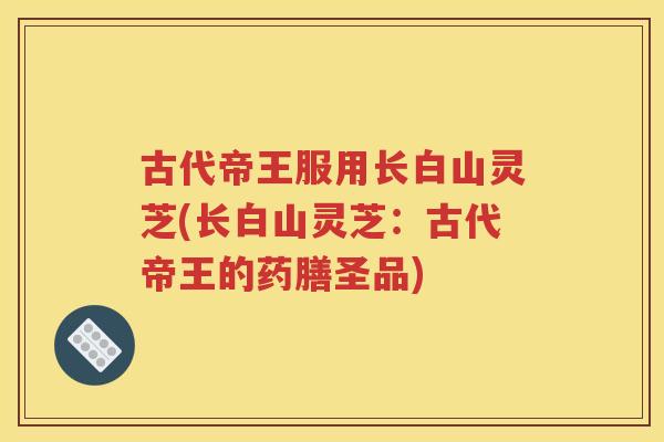 古代帝王服用长白山灵芝(长白山灵芝：古代帝王的药膳圣品)