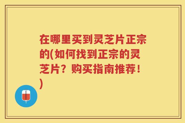 在哪里买到灵芝片正宗的(如何找到正宗的灵芝片？购买指南推荐！)