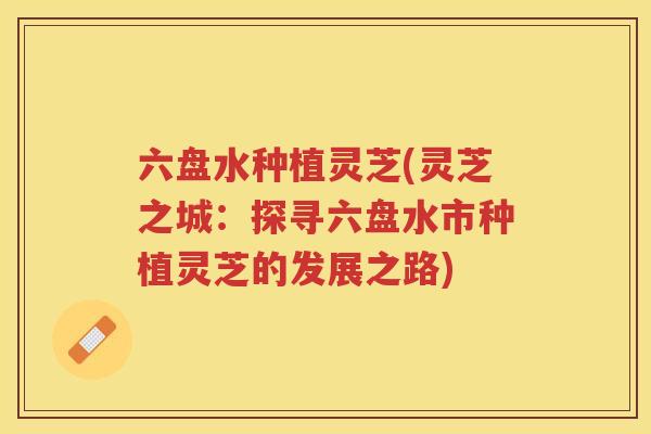 六盘水种植灵芝(灵芝之城：探寻六盘水市种植灵芝的发展之路)