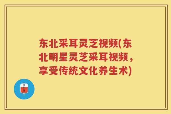 东北采耳灵芝视频(东北明星灵芝采耳视频,享受传统文化养生术) 东北采耳灵芝视频(东北明星灵芝采耳视频,享受传统文化养生术)