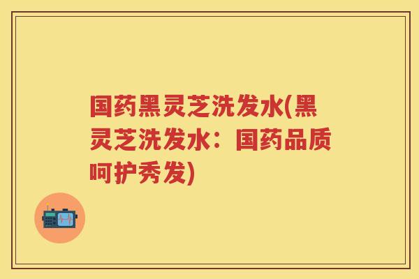 国药黑灵芝洗发水(黑灵芝洗发水：国药品质呵护秀发)