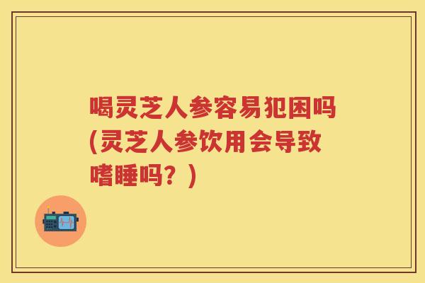 喝灵芝人参容易犯困吗(灵芝人参饮用会导致嗜睡吗？)