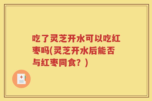 吃了灵芝开水可以吃红枣吗(灵芝开水后能否与红枣同食？)