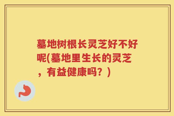 墓地树根长灵芝好不好呢(墓地里生长的灵芝，有益健康吗？)