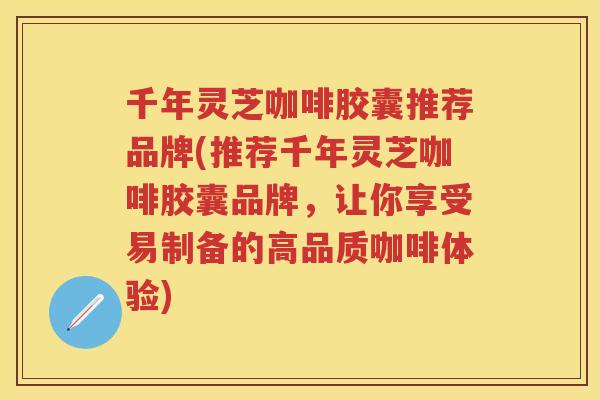 千年灵芝咖啡胶囊推荐品牌(推荐千年灵芝咖啡胶囊品牌，让你享受易制备的高品质咖啡体验)