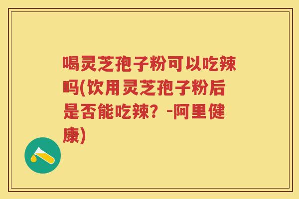 喝灵芝孢子粉可以吃辣吗(饮用灵芝孢子粉后是否能吃辣？-阿里健康)