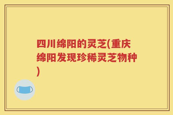 四川绵阳的灵芝(重庆绵阳发现珍稀灵芝物种)
