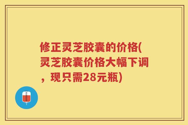 修正灵芝胶囊的价格(灵芝胶囊价格大幅下调，现只需28元瓶)
