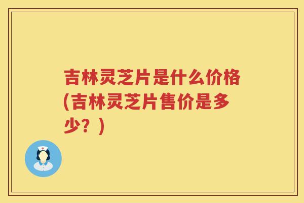 吉林灵芝片是什么价格(吉林灵芝片售价是多少？)