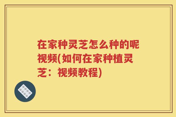 在家种灵芝怎么种的呢视频(如何在家种植灵芝：视频教程)