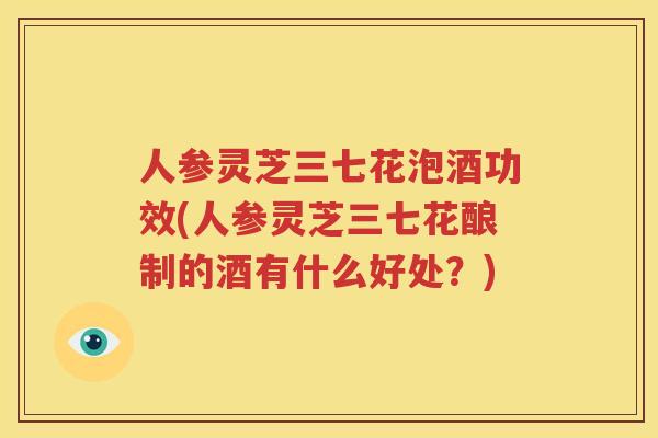 人参灵芝三七花泡酒功效(人参灵芝三七花酿制的酒有什么好处？)