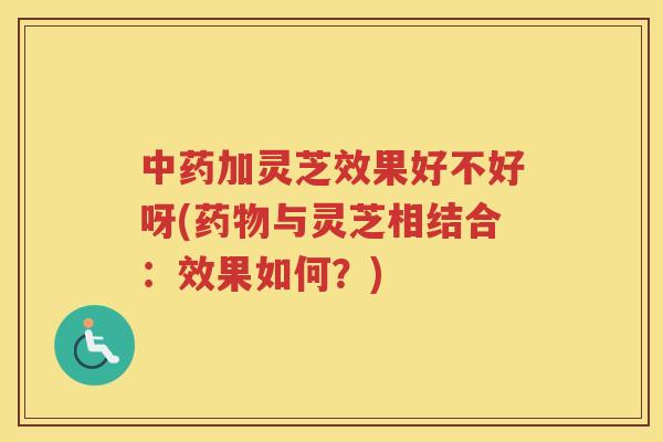 加灵芝效果好不好呀(与灵芝相结合：效果如何？)